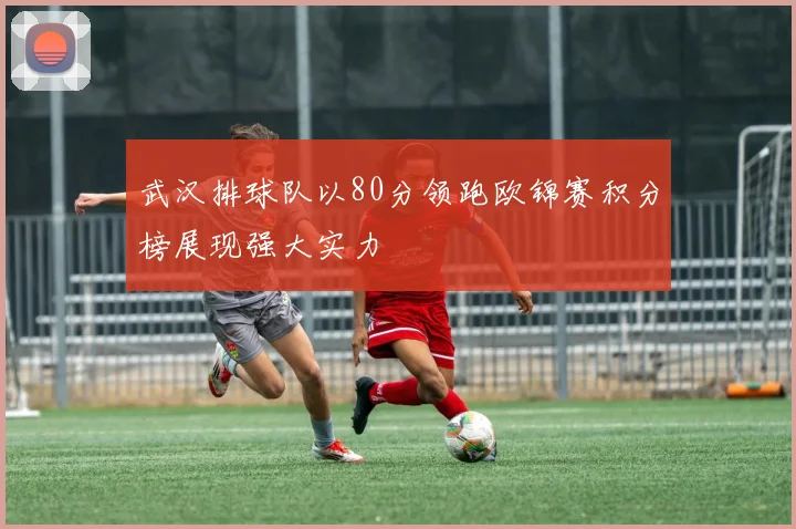 武汉排球队以80分领跑欧锦赛积分榜展现强大实力