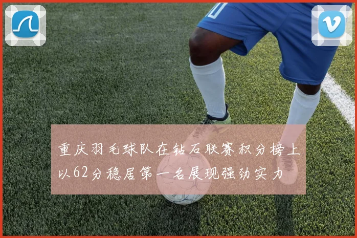 重庆羽毛球队在钻石联赛积分榜上以62分稳居第一名展现强劲实力