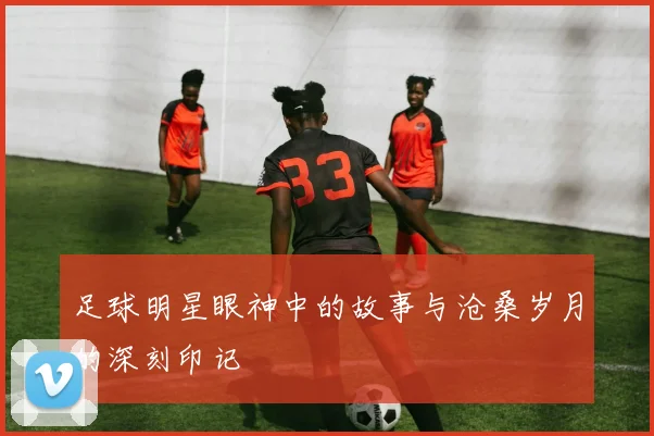 足球明星眼神中的故事与沧桑岁月的深刻印记