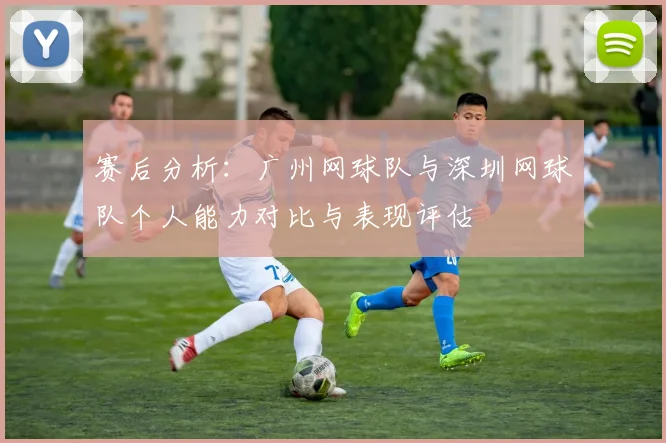 赛后分析：广州网球队与深圳网球队个人能力对比与表现评估