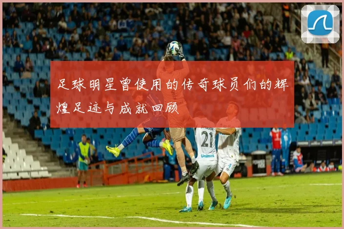 足球明星曾使用的传奇球员们的辉煌足迹与成就回顾