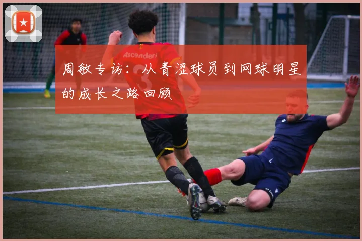 周敏专访：从青涩球员到网球明星的成长之路回顾