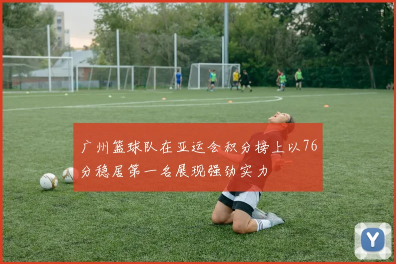 广州篮球队在亚运会积分榜上以76分稳居第一名展现强劲实力