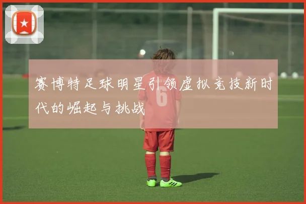 赛博特足球明星引领虚拟竞技新时代的崛起与挑战