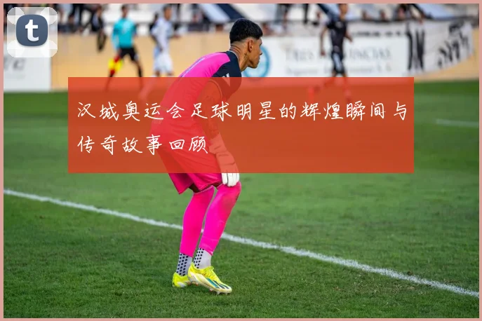 汉城奥运会足球明星的辉煌瞬间与传奇故事回顾