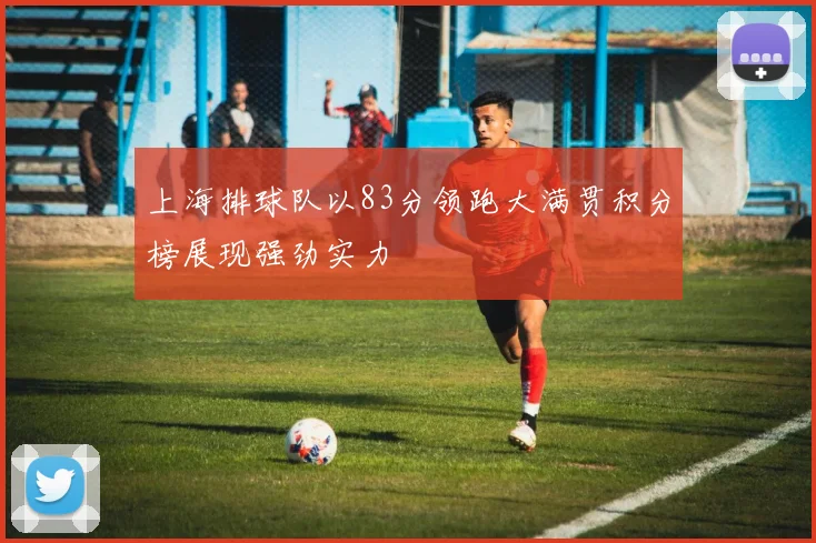 上海排球队以83分领跑大满贯积分榜展现强劲实力