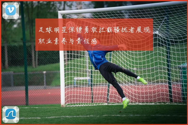 足球明星保镖勇敢拦截骚扰者展现职业素养与责任感