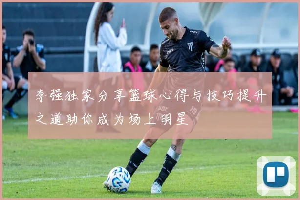 李强独家分享篮球心得与技巧提升之道助你成为场上明星