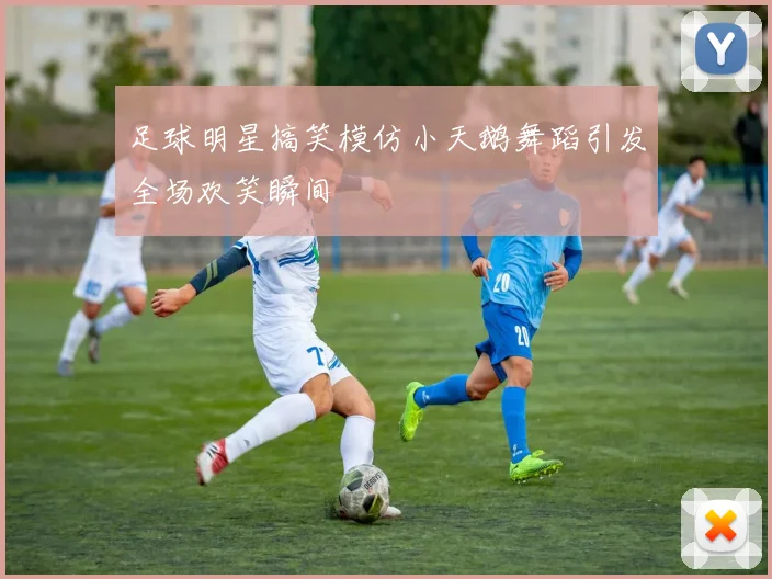 足球明星搞笑模仿小天鹅舞蹈引发全场欢笑瞬间