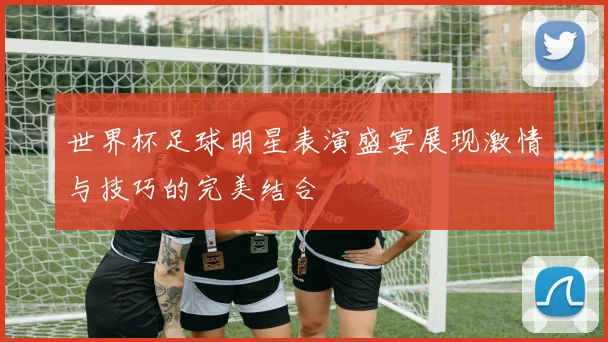 世界杯足球明星表演盛宴展现激情与技巧的完美结合