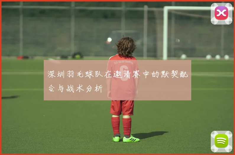深圳羽毛球队在邀请赛中的默契配合与战术分析
