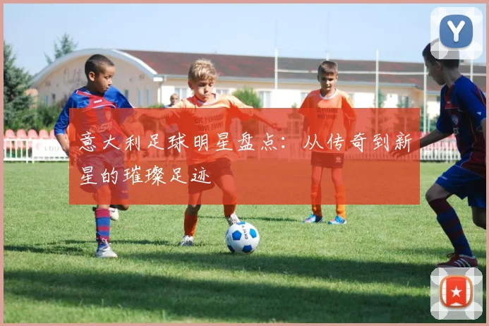 意大利足球明星盘点：从传奇到新星的璀璨足迹