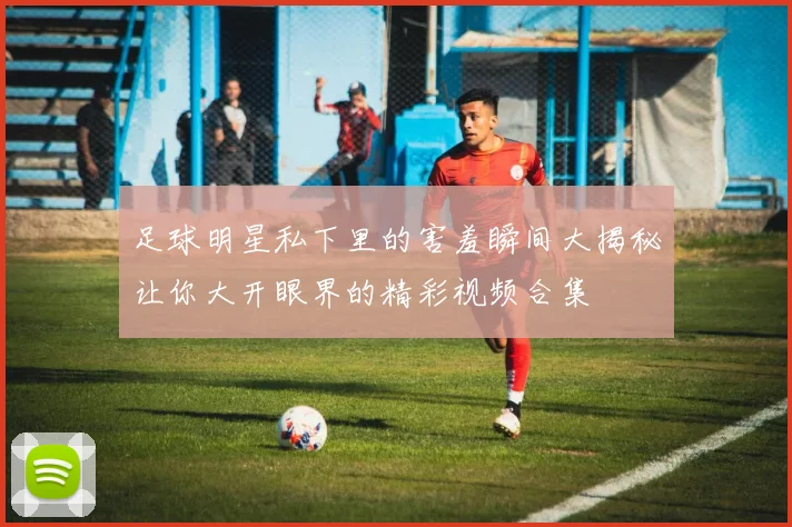 足球明星私下里的害羞瞬间大揭秘让你大开眼界的精彩视频合集