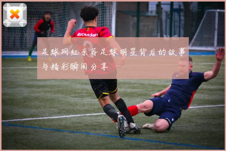 足球网红亲荐足球明星背后的故事与精彩瞬间分享