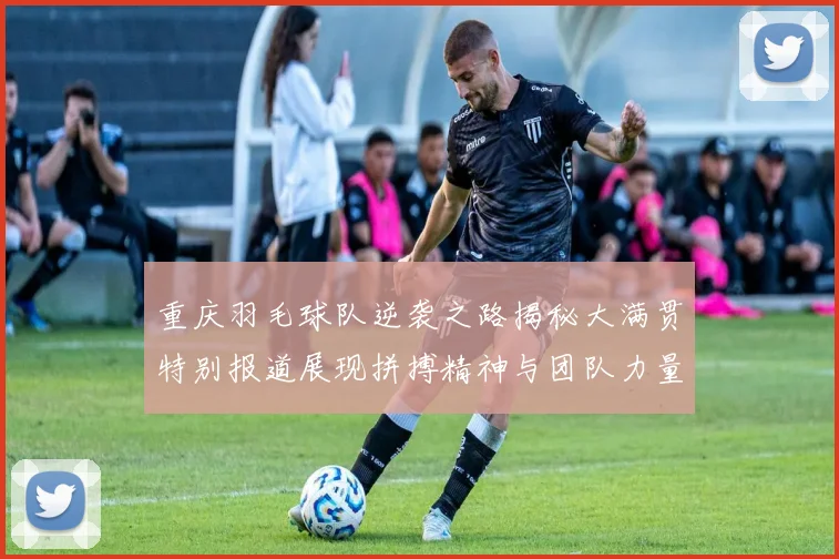 重庆羽毛球队逆袭之路揭秘大满贯特别报道展现拼搏精神与团队力量