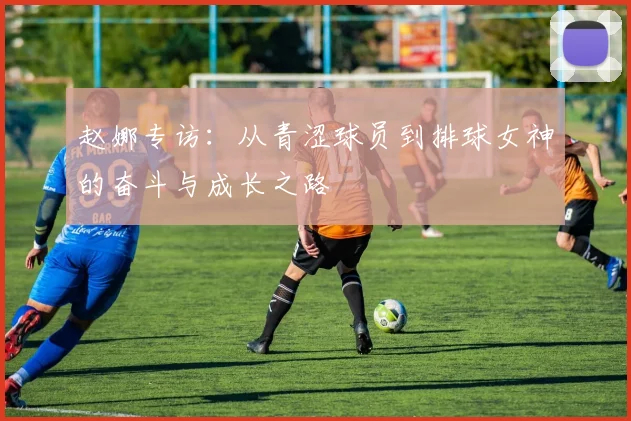 赵娜专访：从青涩球员到排球女神的奋斗与成长之路