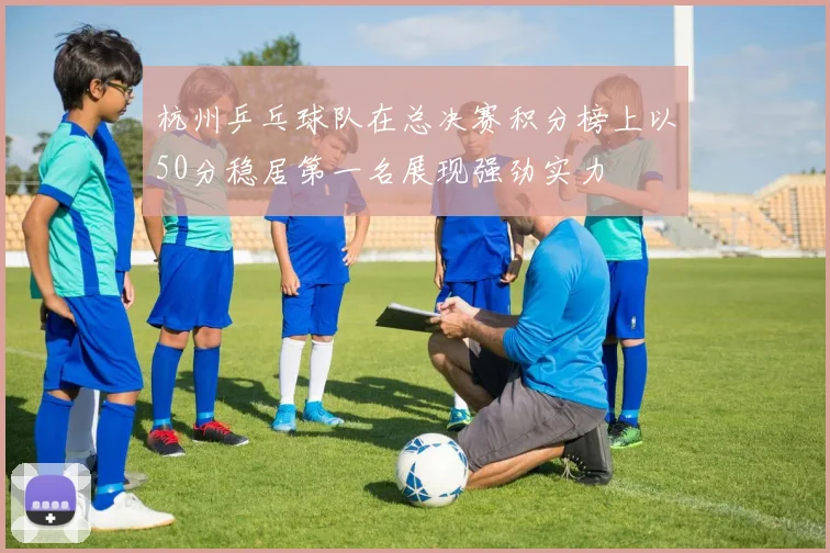 杭州乒乓球队在总决赛积分榜上以50分稳居第一名展现强劲实力