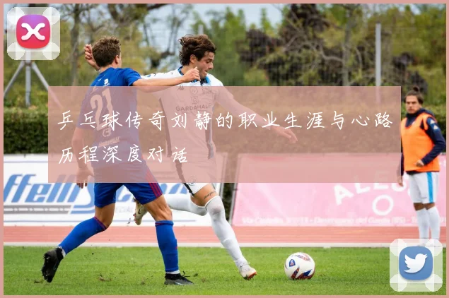 乒乓球传奇刘静的职业生涯与心路历程深度对话