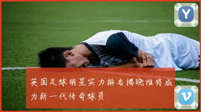 英国足球明星实力排名揭晓谁将成为新一代传奇球员