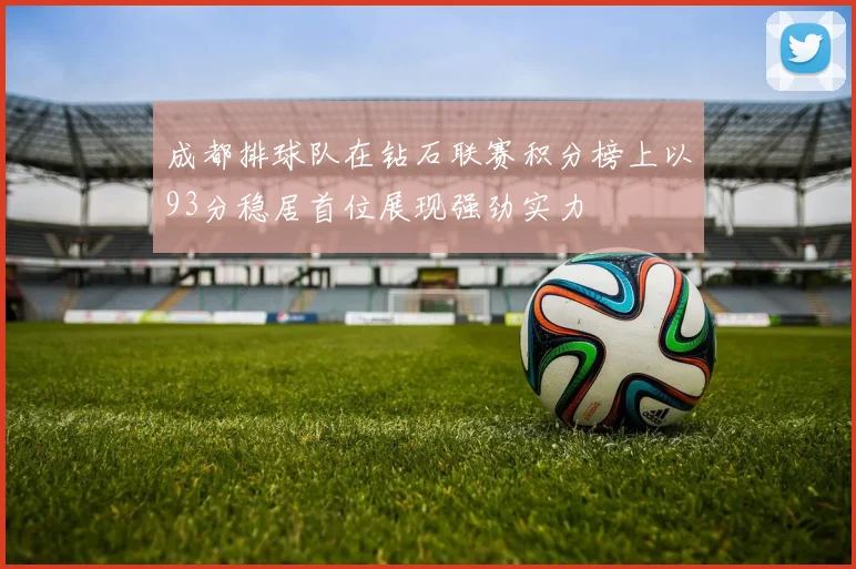 成都排球队在钻石联赛积分榜上以93分稳居首位展现强劲实力