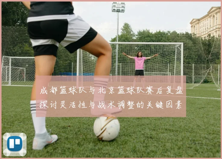 成都篮球队与北京篮球队赛后复盘探讨灵活性与战术调整的关键因素