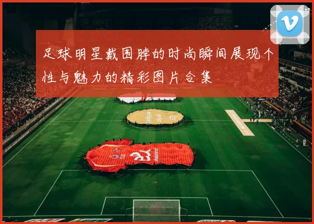 足球明星戴围脖的时尚瞬间展现个性与魅力的精彩图片合集