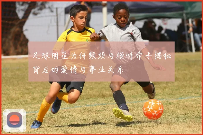 足球明星为何频频与模特牵手揭秘背后的爱情与事业关系