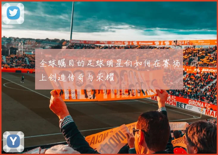 全球瞩目的足球明星们如何在赛场上创造传奇与荣耀