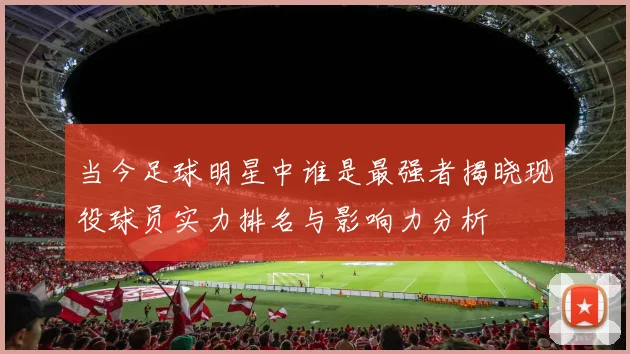 当今足球明星中谁是最强者揭晓现役球员实力排名与影响力分析