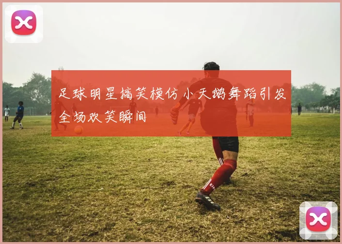 足球明星搞笑模仿小天鹅舞蹈引发全场欢笑瞬间