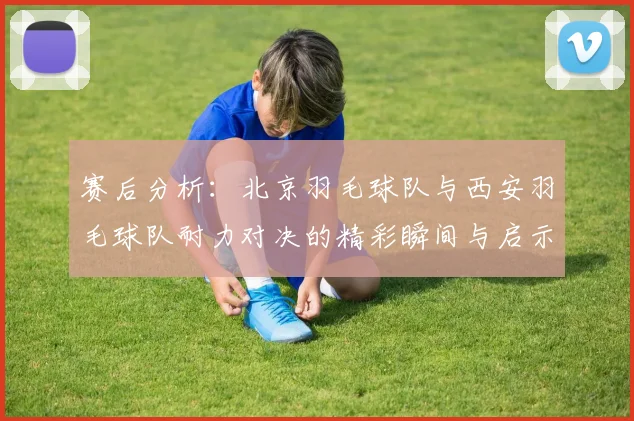 赛后分析：北京羽毛球队与西安羽毛球队耐力对决的精彩瞬间与启示