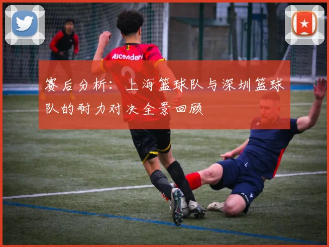 赛后分析：上海篮球队与深圳篮球队的耐力对决全景回顾