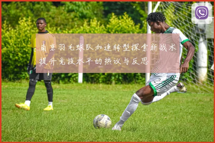 南京羽毛球队加速转型探索新战术提升竞技水平的热议与反思
