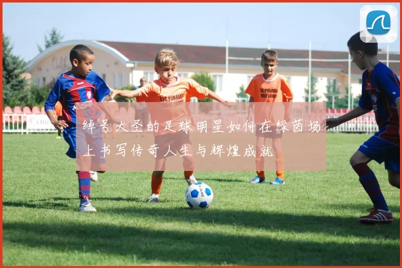 绰号大圣的足球明星如何在绿茵场上书写传奇人生与辉煌成就